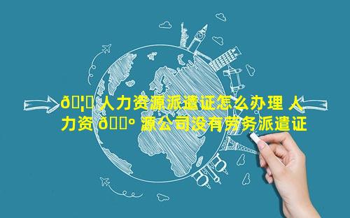 🦈 人力资源派遣证怎么办理 人力资 🌺 源公司没有劳务派遣证违法案例
